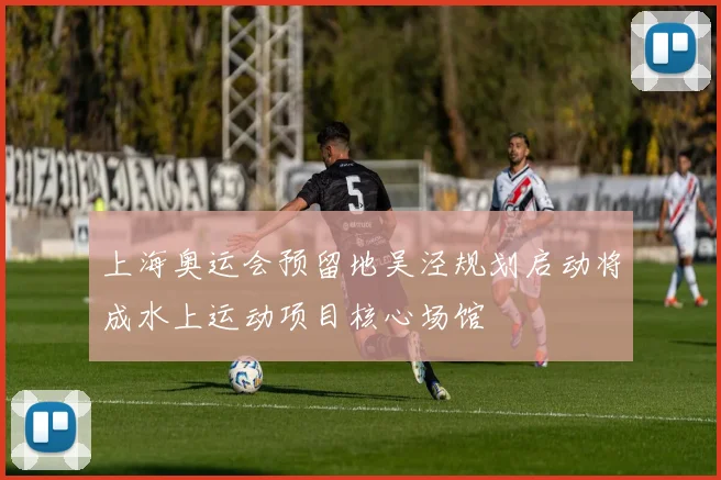 上海奥运会预留地吴泾规划启动将成水上运动项目核心场馆