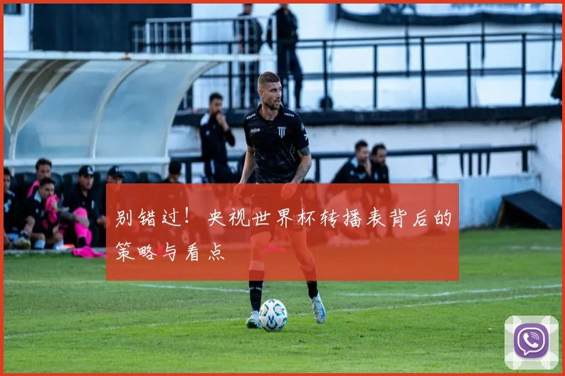 别错过！央视世界杯转播表背后的策略与看点
