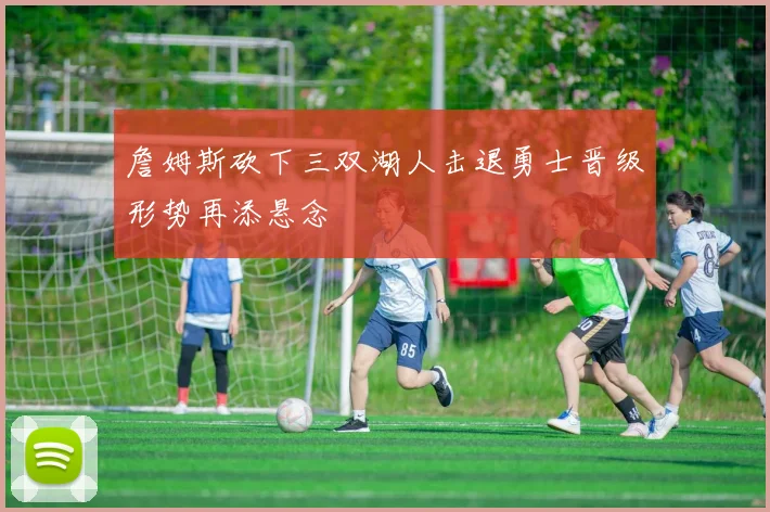 詹姆斯砍下三双湖人击退勇士晋级形势再添悬念