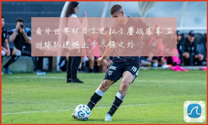 南非世界杯日本巴拉圭鏖战落幕 亚洲球队遗憾止步八强之外